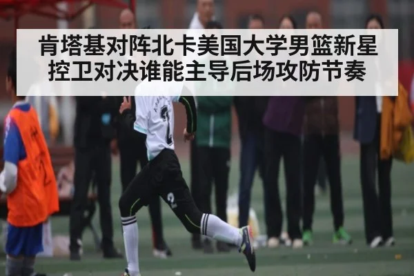 肯塔基对阵北卡美国大学男篮新星控卫对决谁能主导后场攻防节奏