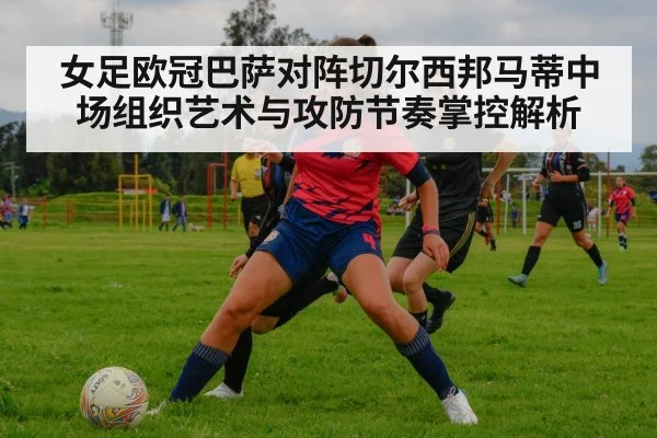 女足欧冠巴萨对阵切尔西邦马蒂中场组织艺术与攻防节奏掌控解析