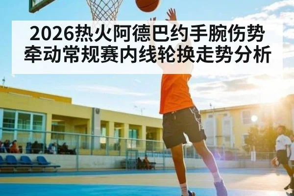2026热火阿德巴约手腕伤势牵动常规赛内线轮换走势分析